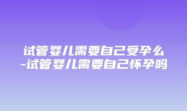 试管婴儿需要自己受孕么-试管婴儿需要自己怀孕吗