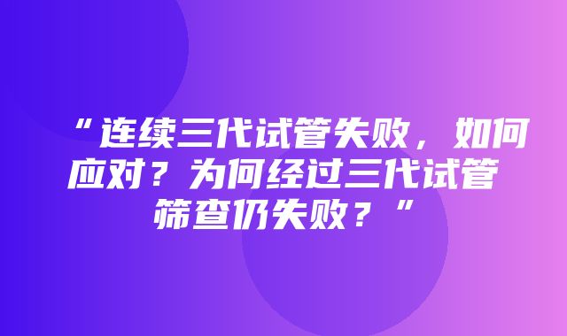 “连续三代试管失败，如何应对？为何经过三代试管筛查仍失败？”