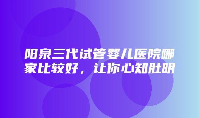 阳泉三代试管婴儿医院哪家比较好，让你心知肚明