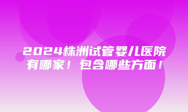 2024株洲试管婴儿医院有哪家！包含哪些方面！