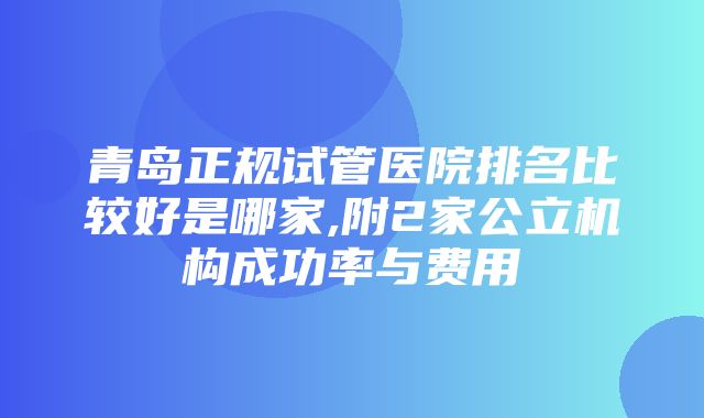 青岛正规试管医院排名比较好是哪家,附2家公立机构成功率与费用