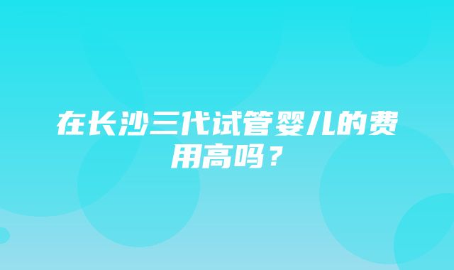 在长沙三代试管婴儿的费用高吗？