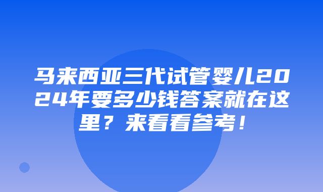 马来西亚三代试管婴儿2024年要多少钱答案就在这里？来看看参考！