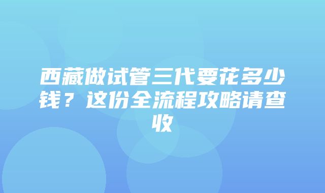 西藏做试管三代要花多少钱？这份全流程攻略请查收