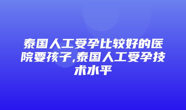 泰国人工受孕比较好的医院要孩子,泰国人工受孕技术水平