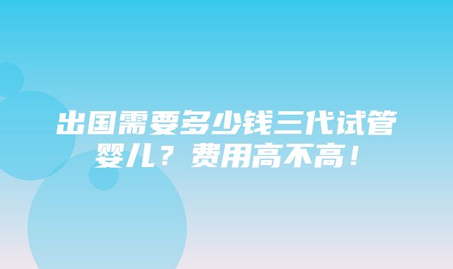 出国需要多少钱三代试管婴儿？费用高不高！