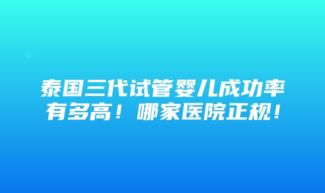 泰国三代试管婴儿成功率有多高！哪家医院正规！