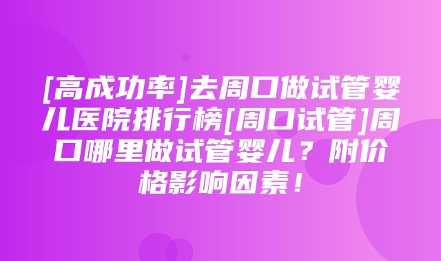 [高成功率]去周口做试管婴儿医院排行榜[周口试管]周口哪里做试管婴儿？附价格影响因素！