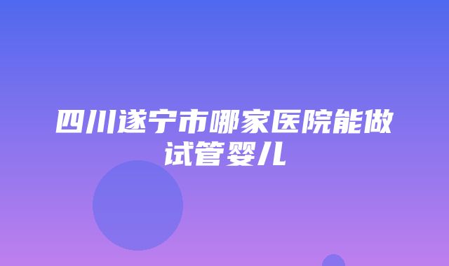 四川遂宁市哪家医院能做试管婴儿