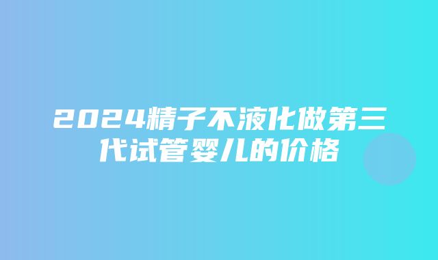 2024精子不液化做第三代试管婴儿的价格