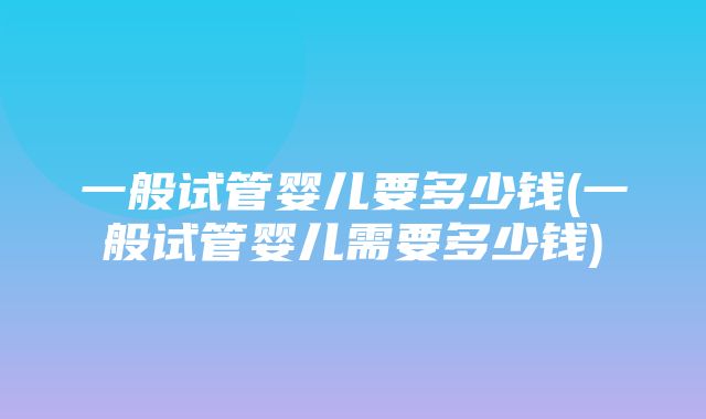 一般试管婴儿要多少钱(一般试管婴儿需要多少钱)