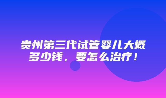 贵州第三代试管婴儿大概多少钱，要怎么治疗！