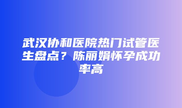 武汉协和医院热门试管医生盘点？陈丽娟怀孕成功率高