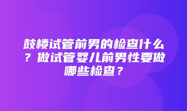 鼓楼试管前男的检查什么？做试管婴儿前男性要做哪些检查？