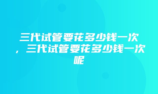 三代试管要花多少钱一次，三代试管要花多少钱一次呢