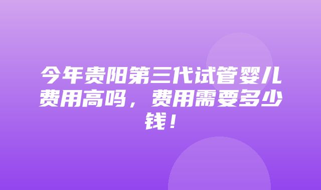 今年贵阳第三代试管婴儿费用高吗，费用需要多少钱！