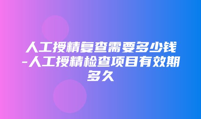 人工授精复查需要多少钱-人工授精检查项目有效期多久