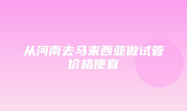 从河南去马来西亚做试管价格便宜