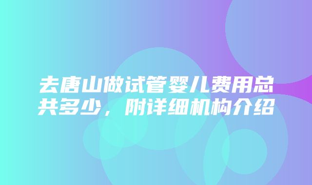 去唐山做试管婴儿费用总共多少，附详细机构介绍