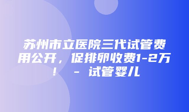 苏州市立医院三代试管费用公开，促排卵收费1-2万！ - 试管婴儿