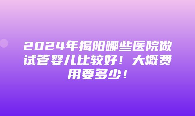 2024年揭阳哪些医院做试管婴儿比较好！大概费用要多少！