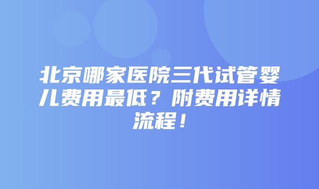 北京哪家医院三代试管婴儿费用最低？附费用详情流程！