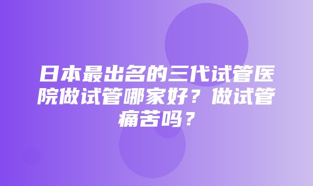 日本最出名的三代试管医院做试管哪家好？做试管痛苦吗？