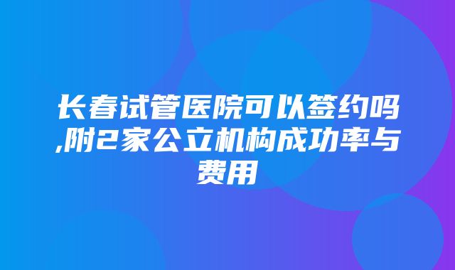 长春试管医院可以签约吗,附2家公立机构成功率与费用