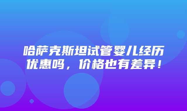 哈萨克斯坦试管婴儿经历优惠吗，价格也有差异！