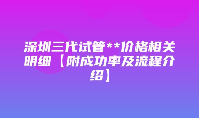 深圳三代试管**价格相关明细【附成功率及流程介绍】