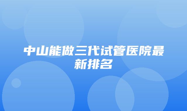 中山能做三代试管医院最新排名