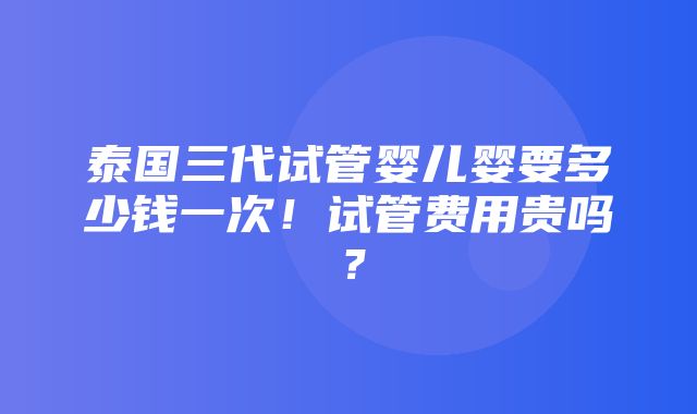 泰国三代试管婴儿婴要多少钱一次！试管费用贵吗？