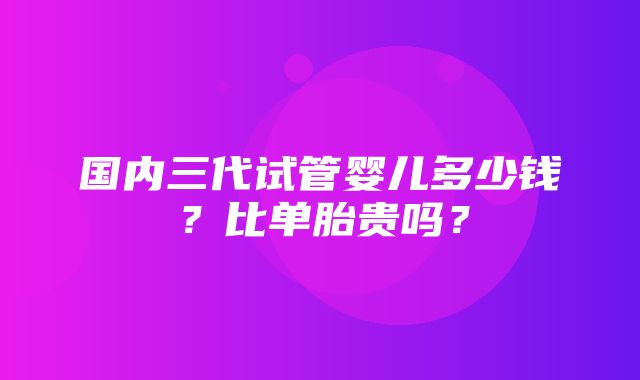 国内三代试管婴儿多少钱？比单胎贵吗？