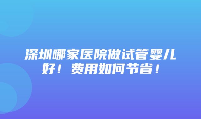 深圳哪家医院做试管婴儿好！费用如何节省！