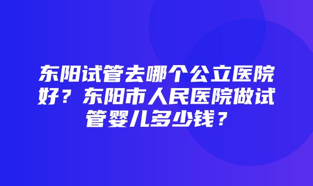 东阳试管去哪个公立医院好？东阳市人民医院做试管婴儿多少钱？