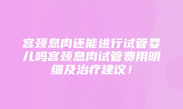 宫颈息肉还能进行试管婴儿吗宫颈息肉试管费用明细及治疗建议！