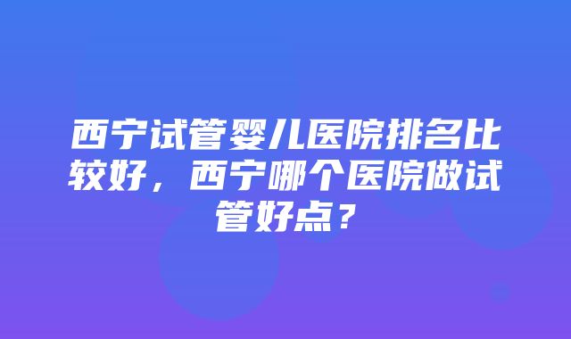 西宁试管婴儿医院排名比较好，西宁哪个医院做试管好点？