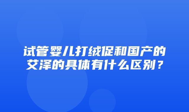 试管婴儿打绒促和国产的艾泽的具体有什么区别？