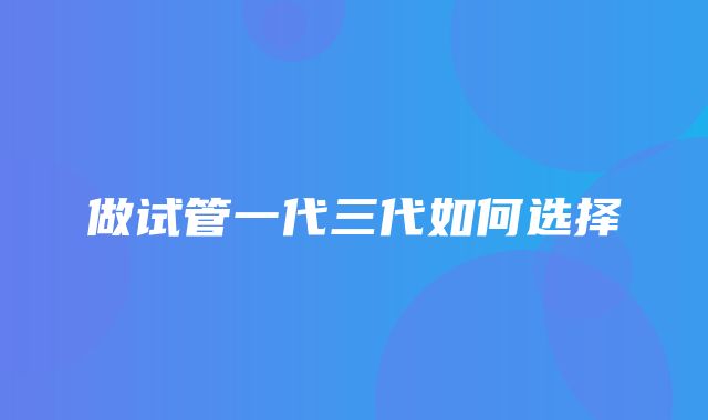 做试管一代三代如何选择