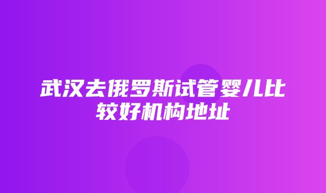 武汉去俄罗斯试管婴儿比较好机构地址