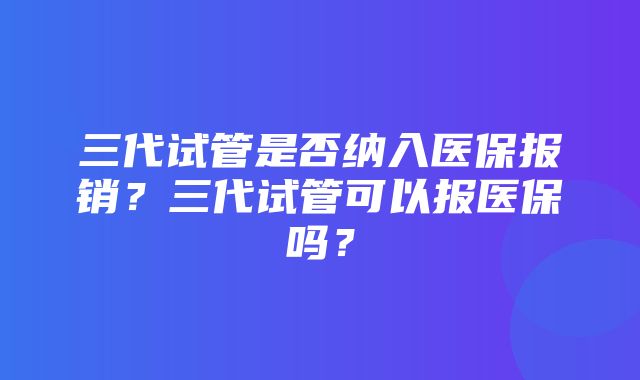 三代试管是否纳入医保报销？三代试管可以报医保吗？