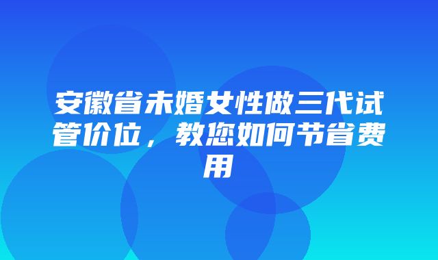 安徽省未婚女性做三代试管价位，教您如何节省费用