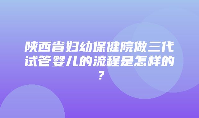 陕西省妇幼保健院做三代试管婴儿的流程是怎样的？