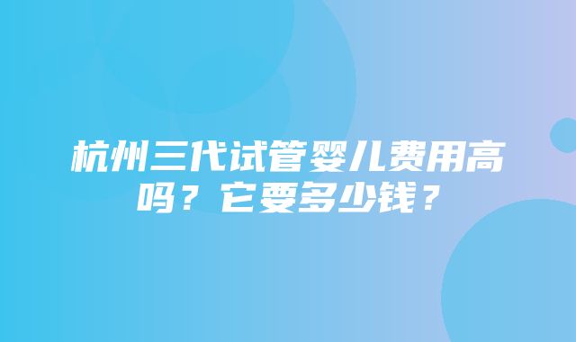 杭州三代试管婴儿费用高吗？它要多少钱？