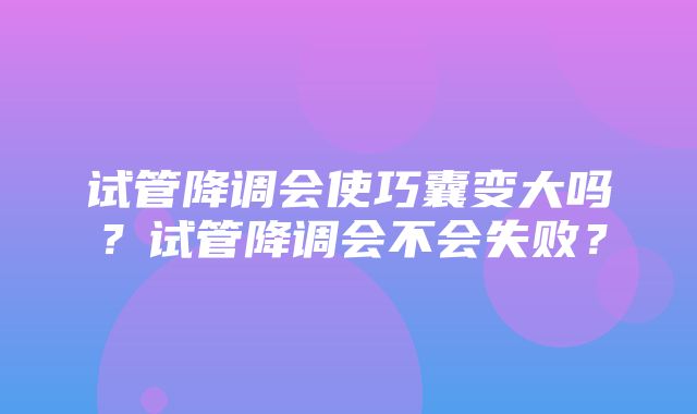 试管降调会使巧囊变大吗？试管降调会不会失败？