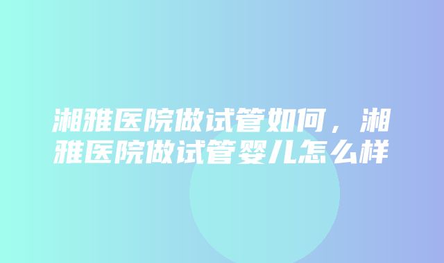 湘雅医院做试管如何，湘雅医院做试管婴儿怎么样