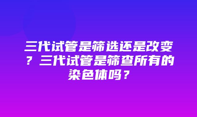 三代试管是筛选还是改变？三代试管是筛查所有的染色体吗？