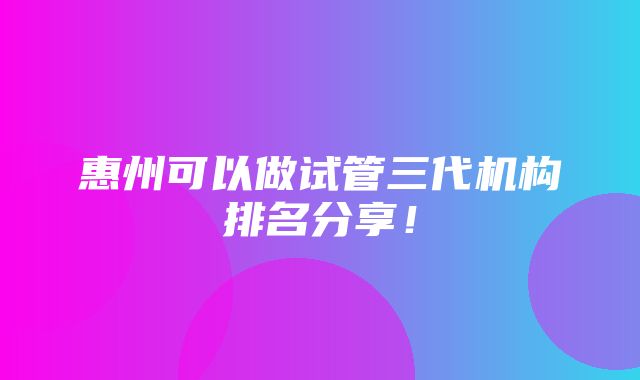 惠州可以做试管三代机构排名分享！