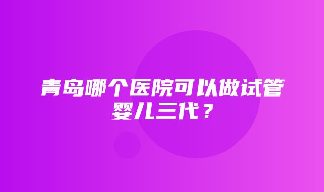 青岛哪个医院可以做试管婴儿三代？