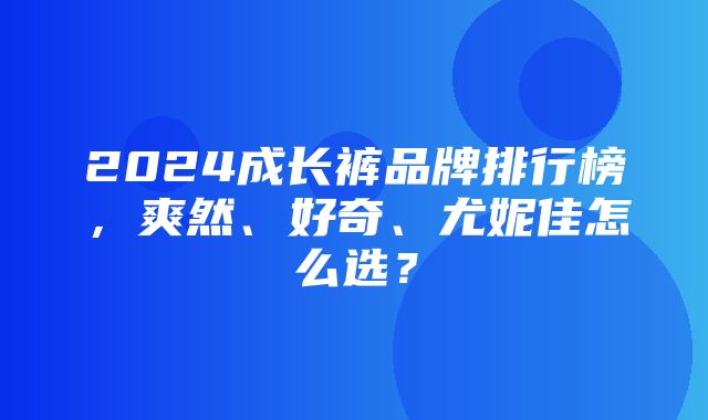 2024成长裤品牌排行榜，爽然、好奇、尤妮佳怎么选？